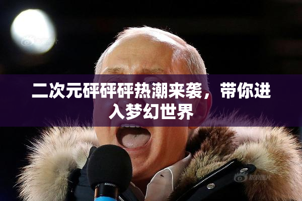 二次元砰砰砰热潮来袭，带你进入梦幻世界