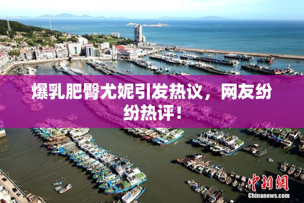 爆乳肥臀尤妮引发热议，网友纷纷热评！