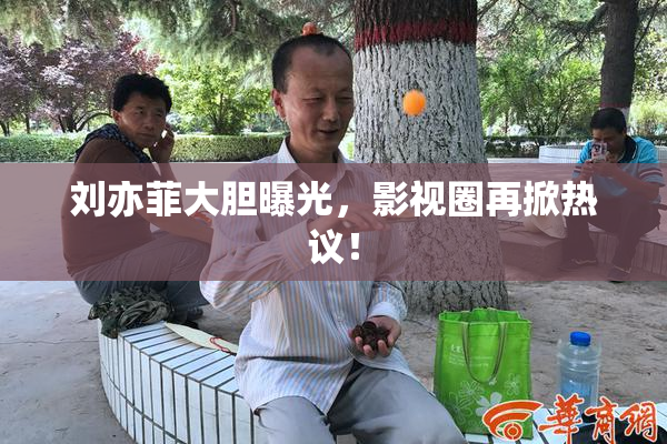 刘亦菲大胆曝光，影视圈再掀热议！