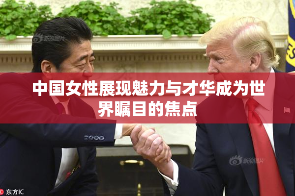 中国女性展现魅力与才华成为世界瞩目的焦点