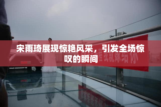宋雨琦展现惊艳风采，引发全场惊叹的瞬间