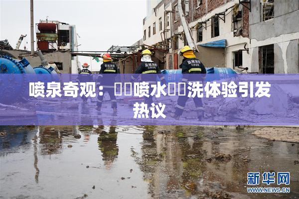 喷泉奇观：❌‌喷水❌‌洗体验引发热议