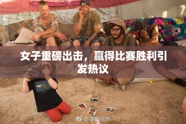 女子重磅出击，赢得比赛胜利引发热议