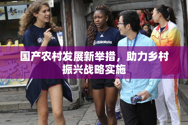 国产农村发展新举措，助力乡村振兴战略实施