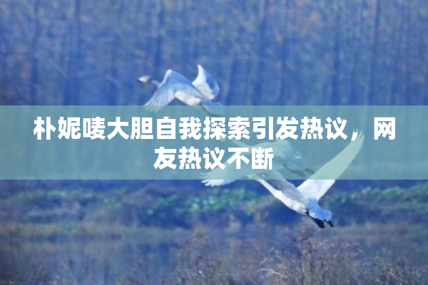 朴妮唛大胆自我探索引发热议，网友热议不断