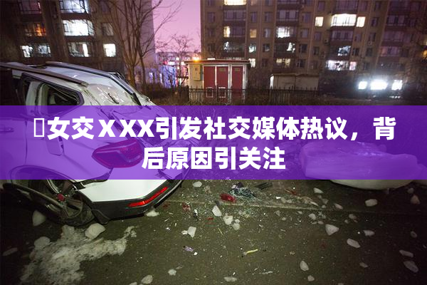 乣女交ⅩXX引发社交媒体热议，背后原因引关注