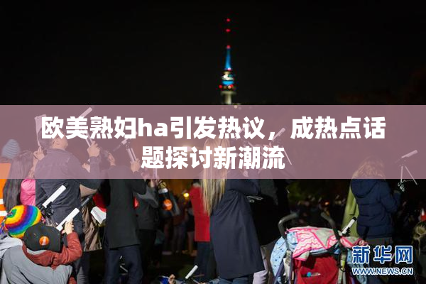欧美熟妇ha引发热议，成热点话题探讨新潮流