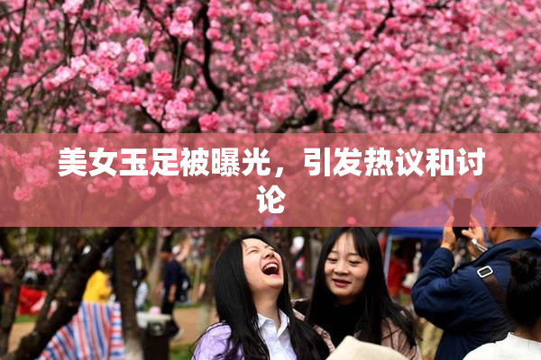 美女玉足被曝光，引发热议和讨论