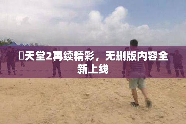 妺天堂2再续精彩，无删版内容全新上线