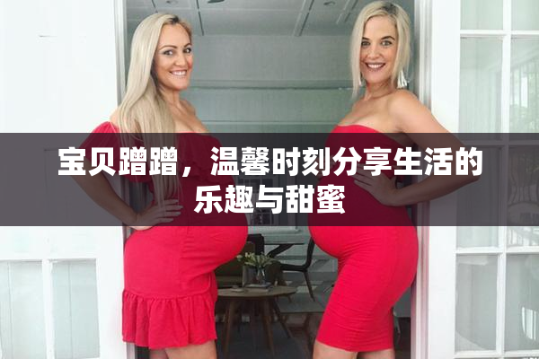 宝贝蹭蹭，温馨时刻分享生活的乐趣与甜蜜