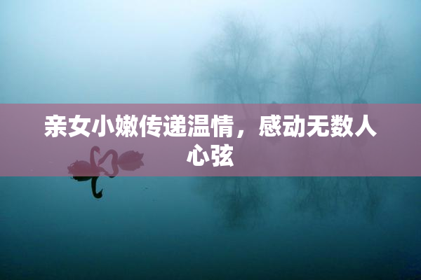 亲女小嫩传递温情，感动无数人心弦