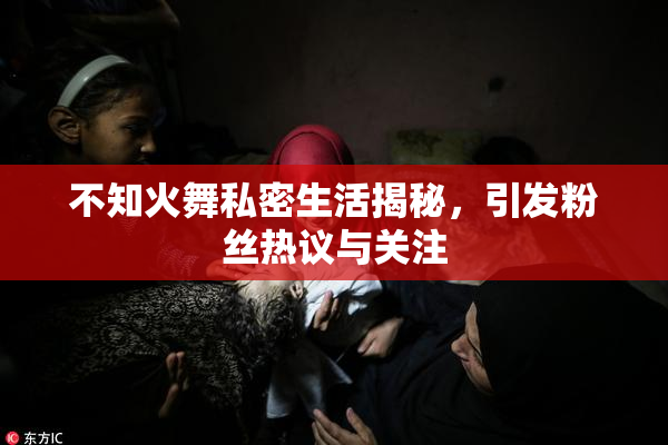 不知火舞私密生活揭秘，引发粉丝热议与关注
