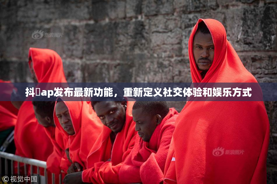 抖抈ap发布最新功能，重新定义社交体验和娱乐方式