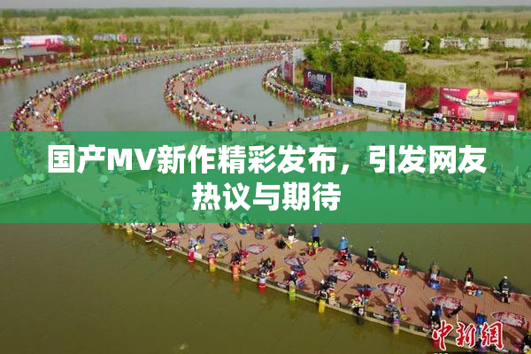 国产MV新作精彩发布，引发网友热议与期待