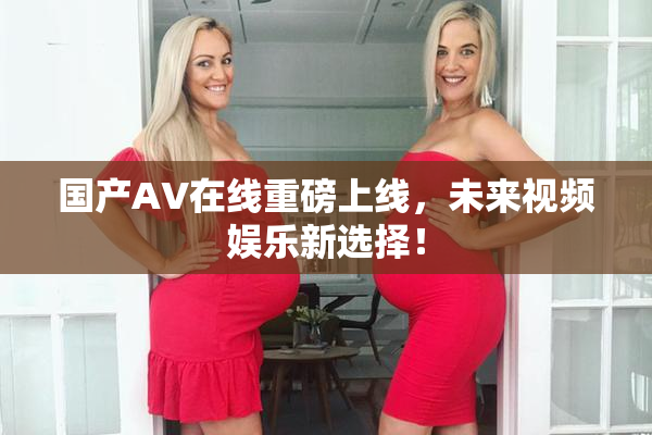 国产AV在线重磅上线，未来视频娱乐新选择！