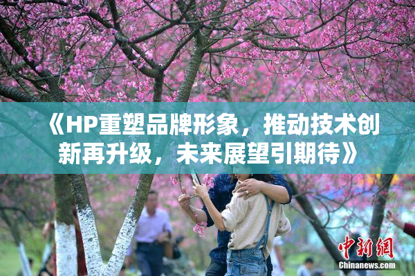 《HP重塑品牌形象，推动技术创新再升级，未来展望引期待》