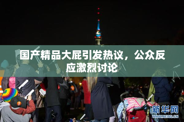 国产精品大屁引发热议，公众反应激烈讨论