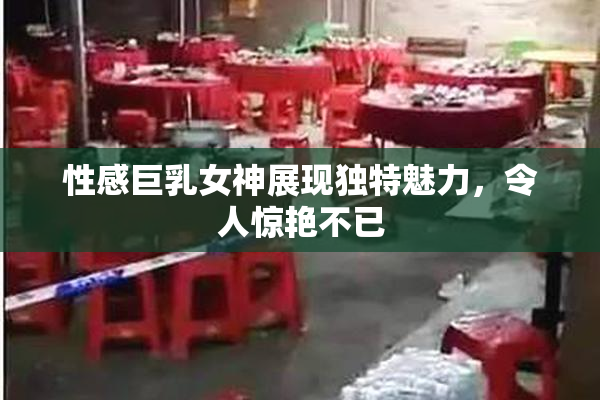 性感巨乳女神展现独特魅力，令人惊艳不已