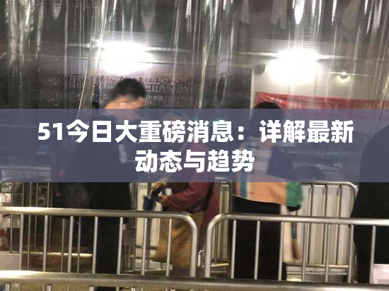 51今日大重磅消息：详解最新动态与趋势