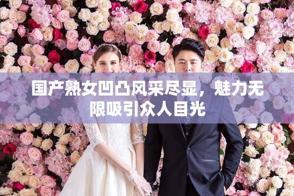 国产熟女凹凸风采尽显，魅力无限吸引众人目光