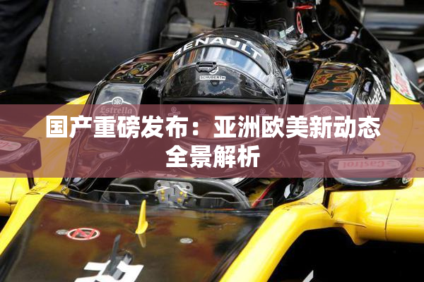 国产重磅发布：亚洲欧美新动态全景解析