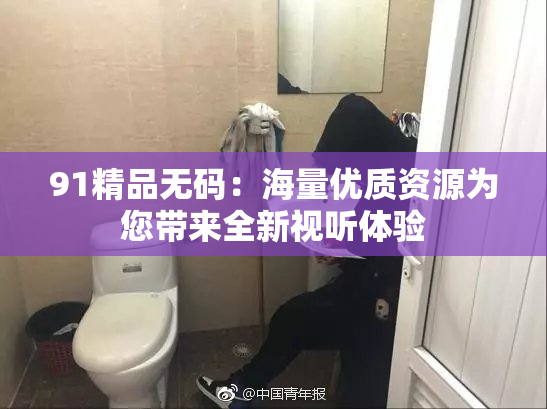 91精品无码：海量优质资源为您带来全新视听体验