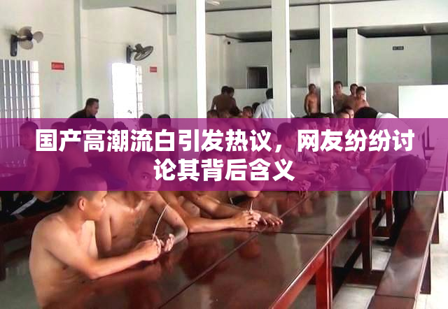 国产高潮流白引发热议，网友纷纷讨论其背后含义