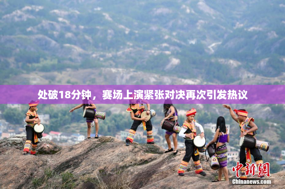处破18分钟，赛场上演紧张对决再次引发热议