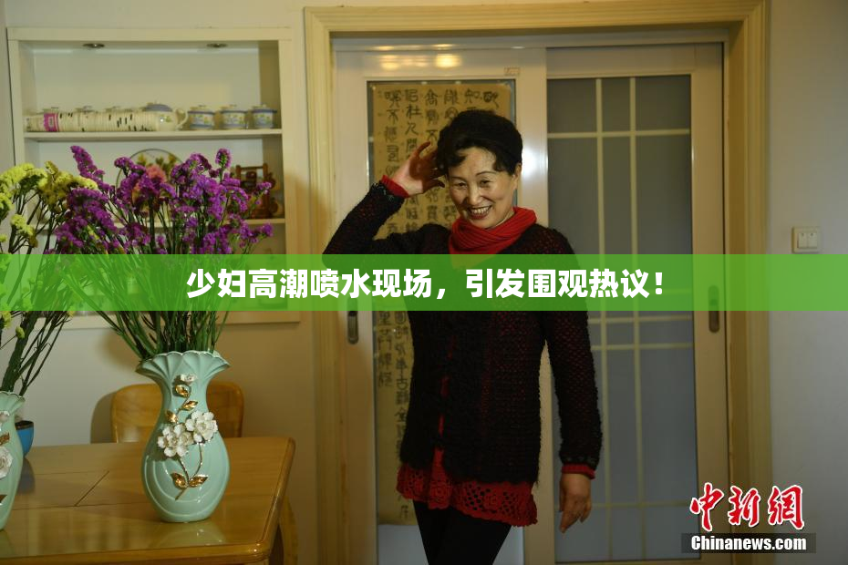 少妇高潮喷水现场，引发围观热议！