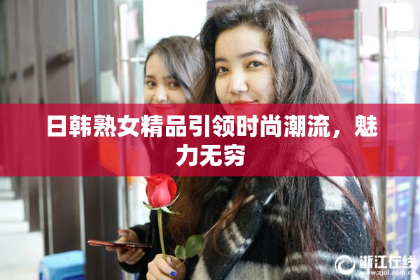日韩熟女精品引领时尚潮流，魅力无穷