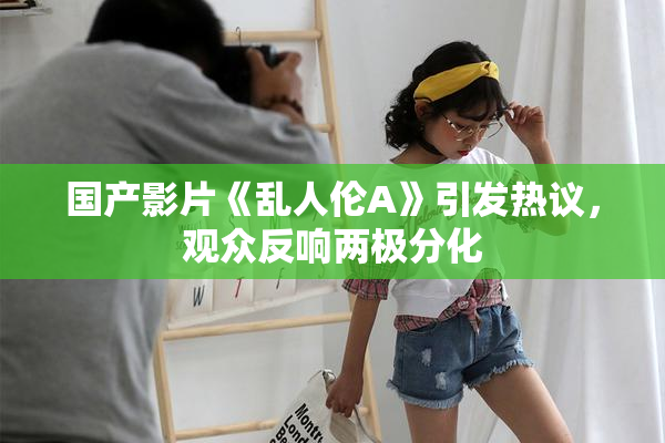 国产影片《乱人伦A》引发热议，观众反响两极分化