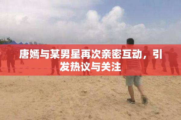 唐嫣与某男星再次亲密互动，引发热议与关注