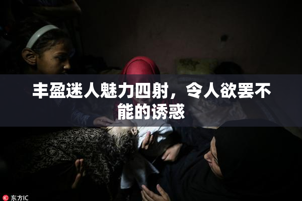 丰盈迷人魅力四射，令人欲罢不能的诱惑