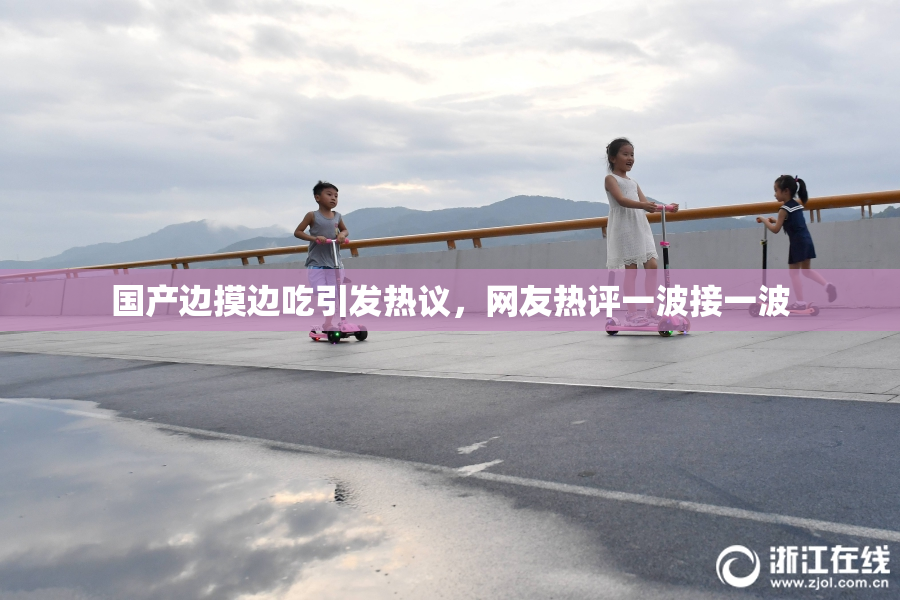 国产边摸边吃引发热议，网友热评一波接一波