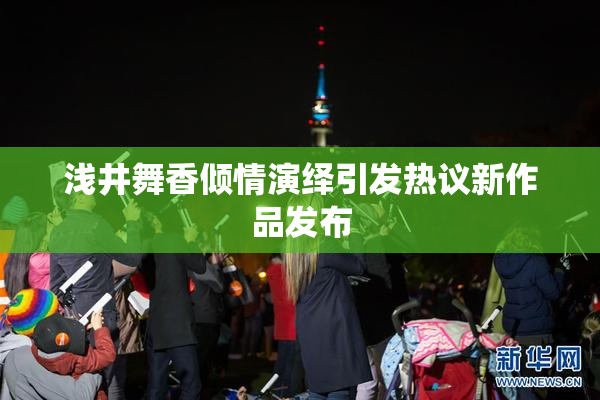 浅井舞香倾情演绎引发热议新作品发布