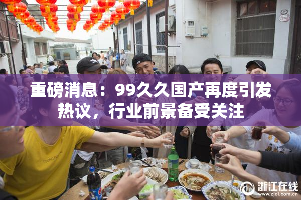 重磅消息：99久久国产再度引发热议，行业前景备受关注