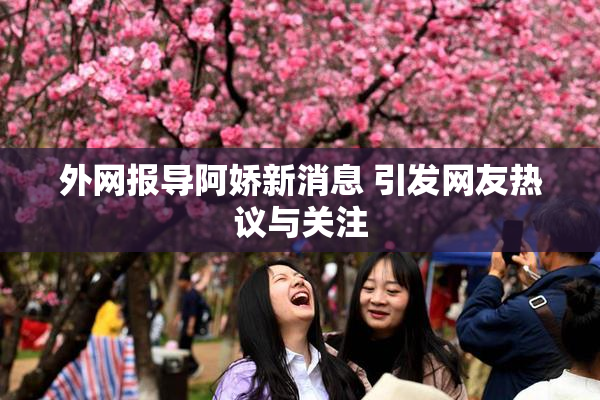 外网报导阿娇新消息 引发网友热议与关注