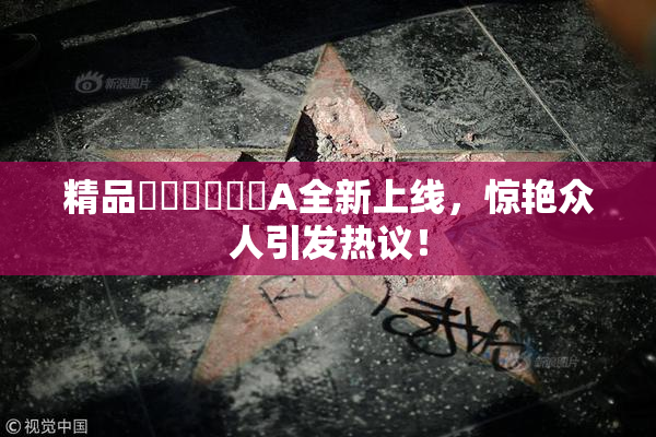 精品❌‌❌‌❌‌A全新上线，惊艳众人引发热议！