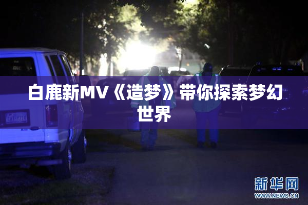 白鹿新MV《造梦》带你探索梦幻世界