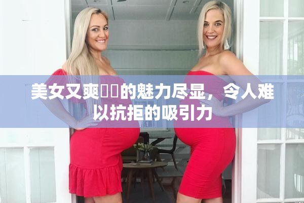 美女又爽❌‌的魅力尽显，令人难以抗拒的吸引力
