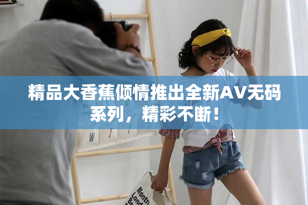精品大香蕉倾情推出全新AV无码系列，精彩不断！
