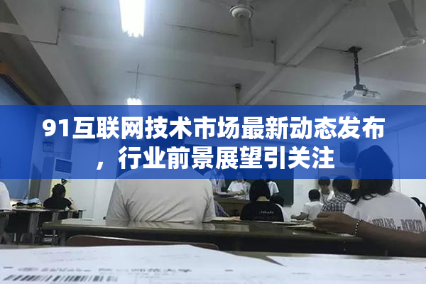 91互联网技术市场最新动态发布，行业前景展望引关注