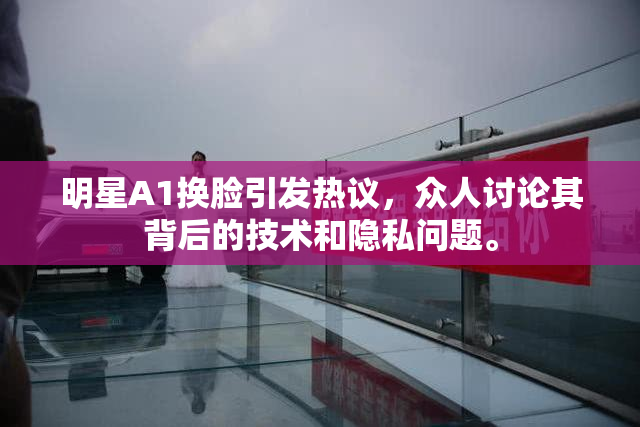 明星A1换脸引发热议，众人讨论其背后的技术和隐私问题。