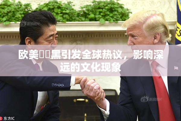 欧美❌‌黑引发全球热议，影响深远的文化现象