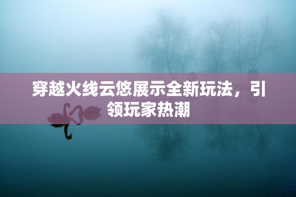 穿越火线云悠展示全新玩法，引领玩家热潮