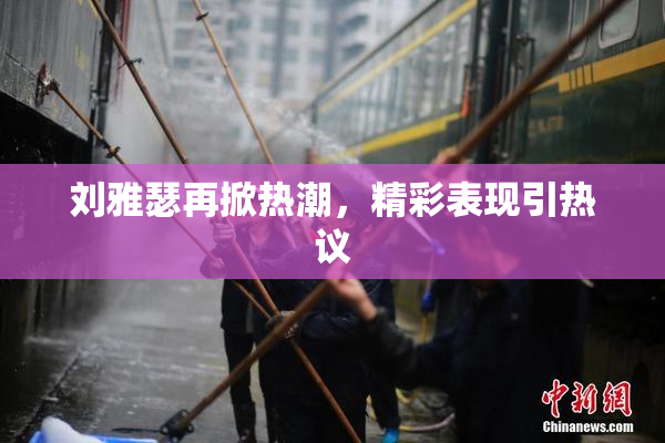 刘雅瑟再掀热潮，精彩表现引热议