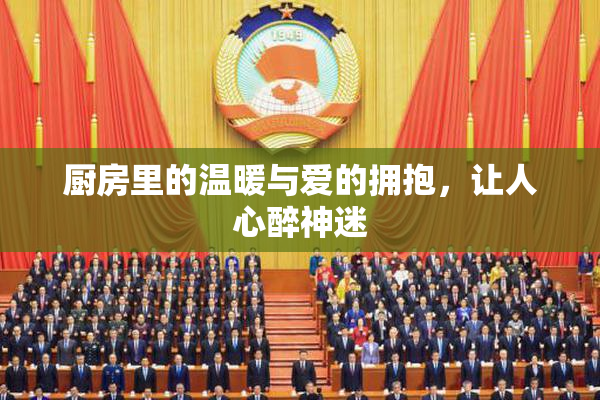 厨房里的温暖与爱的拥抱，让人心醉神迷