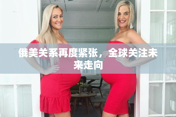 俄美关系再度紧张，全球关注未来走向