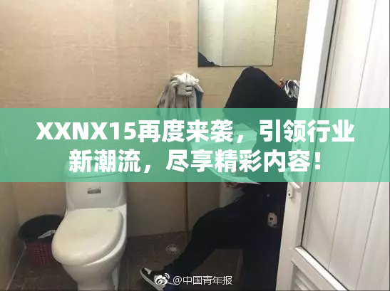 XXNX15再度来袭，引领行业新潮流，尽享精彩内容！