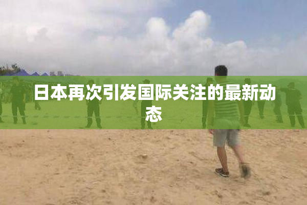 日本再次引发国际关注的最新动态